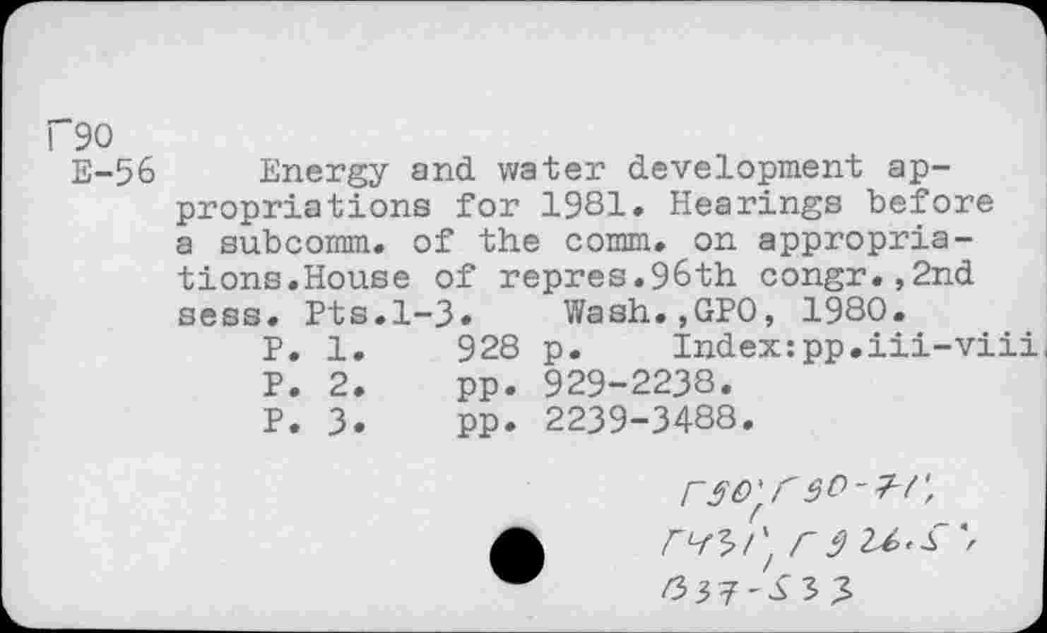 ﻿f90
E-%
Energy and water development appropriations for 1981. Hearings before a subcomm, of the comm, on appropriations.House of repres.96th congr.,2nd sess. Pts.1-3. Wash.,GPO, 1980.
P. 1.	928 p. Index:pp.iii-viii,
P. 2.	pp. 929-2238.
P. 3.	PP. 2239-3488.
F^rt C